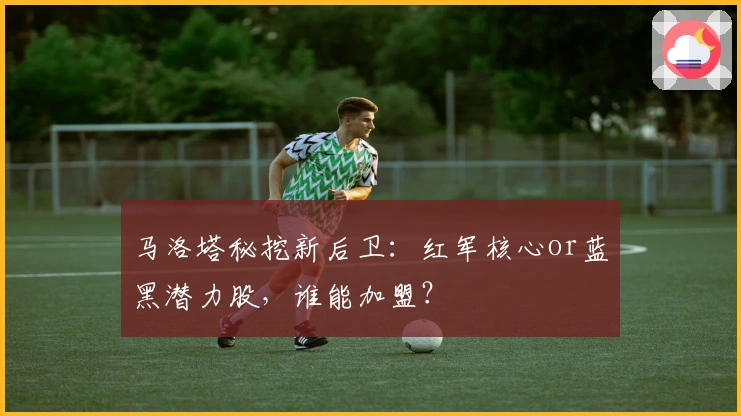 马洛塔秘挖新后卫：红军核心or蓝黑潜力股，谁能加盟？