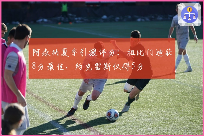 阿森纳夏季引援评分：祖比门迪获8分最佳，约克雷斯仅得5分