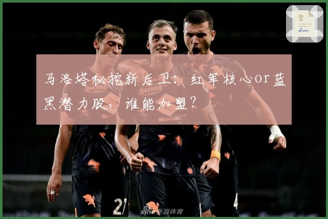 马洛塔秘挖新后卫：红军核心or蓝黑潜力股，谁能加盟？