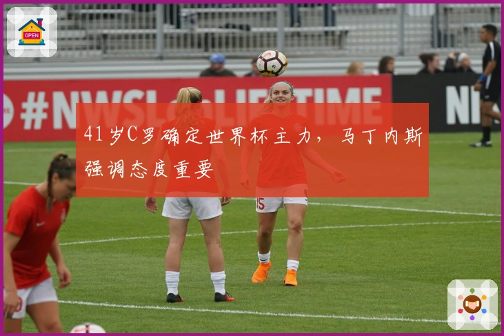 41岁C罗确定世界杯主力，马丁内斯强调态度重要