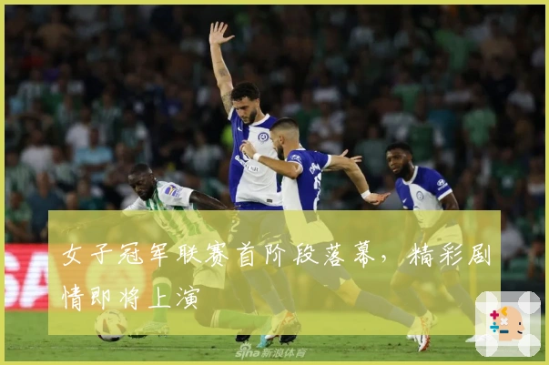 女子冠军联赛首阶段落幕，精彩剧情即将上演