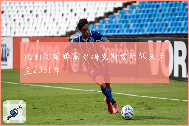 比利时前锋塞尔梅克斯续约AC米兰至2031年