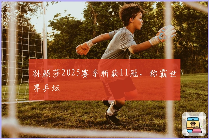 孙颖莎2025赛季斩获11冠，称霸世界乒坛