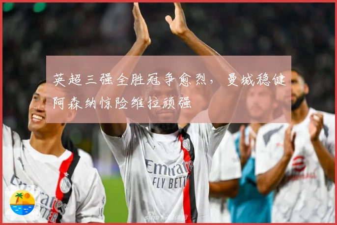 英超三强全胜冠争愈烈，曼城稳健阿森纳惊险维拉顽强