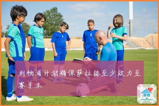 利物浦计划确保萨拉赫至少效力至赛季末