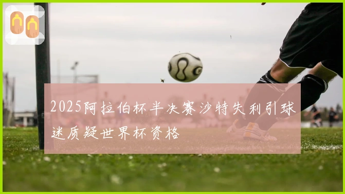 2025阿拉伯杯半决赛沙特失利引球迷质疑世界杯资格